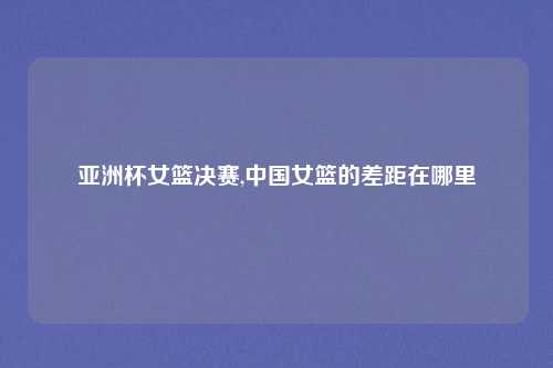 亚洲杯女篮决赛,中国女篮的差距在哪里