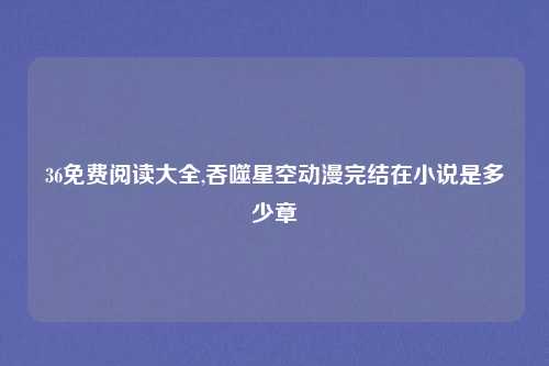 36免费阅读大全,吞噬星空动漫完结在小说是多少章