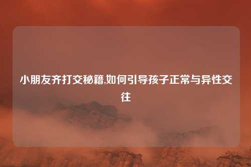 小朋友齐打交秘籍,如何引导孩子正常与异性交往