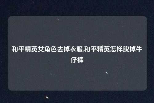 和平精英女角色去掉衣服,和平精英怎样脱掉牛仔裤