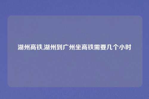 湖州高铁,湖州到广州坐高铁需要几个小时