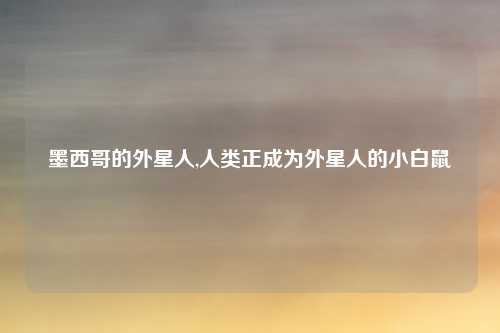 墨西哥的外星人,人类正成为外星人的小白鼠