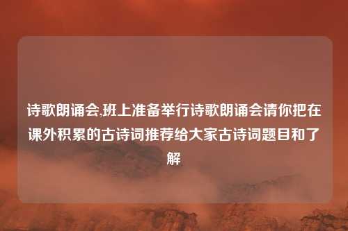 诗歌朗诵会,班上准备举行诗歌朗诵会请你把在课外积累的古诗词推荐给大家古诗词题目和了解