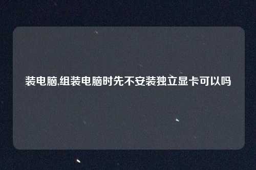 装电脑,组装电脑时先不安装独立显卡可以吗
