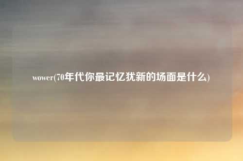 wower(70年代你最记忆犹新的场面是什么)
