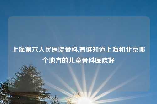 上海第六人民医院骨科,有谁知道上海和北京哪个地方的儿童骨科医院好