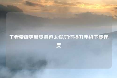王者荣耀更新资源包太慢,如何提升手机下载速度