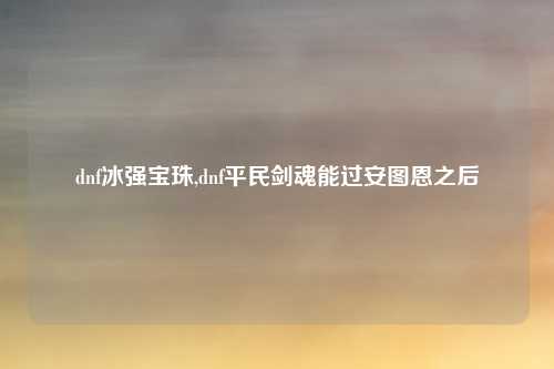dnf冰强宝珠,dnf平民剑魂能过安图恩之后