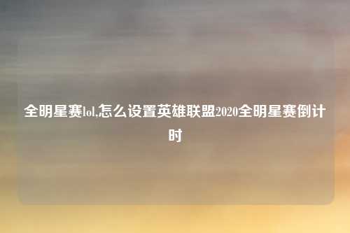 全明星赛lol,怎么设置英雄联盟2020全明星赛倒计时