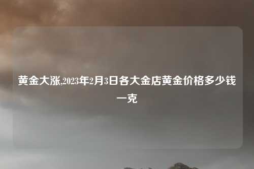 黄金大涨,2023年2月3日各大金店黄金价格多少钱一克