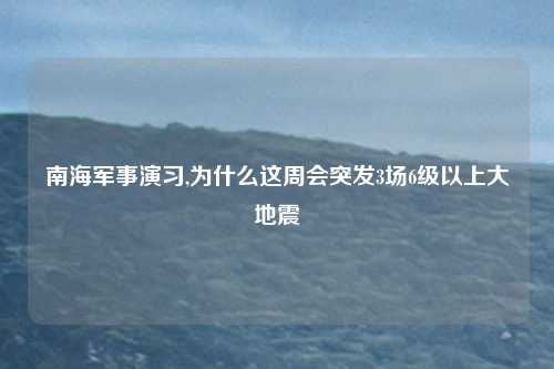 南海军事演习,为什么这周会突发3场6级以上大地震