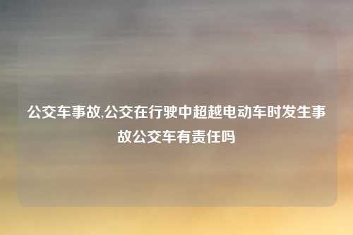 公交车事故,公交在行驶中超越电动车时发生事故公交车有责任吗