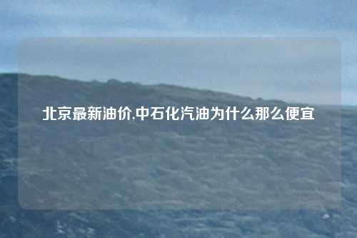 北京最新油价,中石化汽油为什么那么便宜