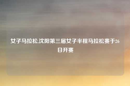 女子马拉松,沈阳第三届女子半程马拉松赛于26日开赛