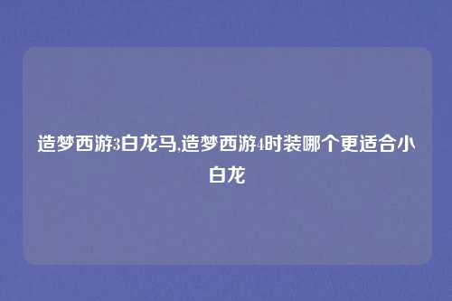 造梦西游3白龙马,造梦西游4时装哪个更适合小白龙