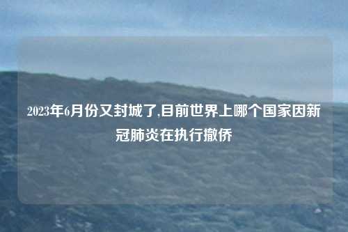2023年6月份又封城了,目前世界上哪个国家因新冠肺炎在执行撤侨