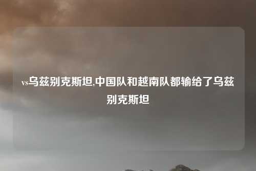 vs乌兹别克斯坦,中国队和越南队都输给了乌兹别克斯坦