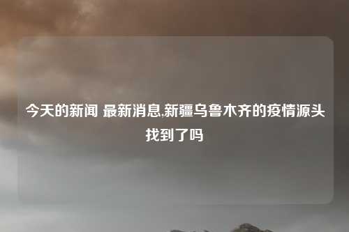 今天的新闻 最新消息,新疆乌鲁木齐的疫情源头找到了吗