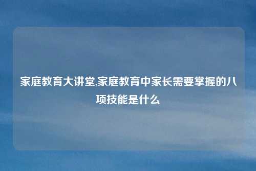 家庭教育大讲堂,家庭教育中家长需要掌握的八项技能是什么