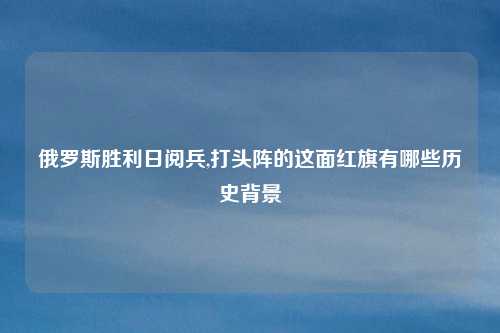 俄罗斯胜利日阅兵,打头阵的这面红旗有哪些历史背景