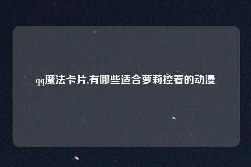 qq魔法卡片,有哪些适合萝莉控看的动漫