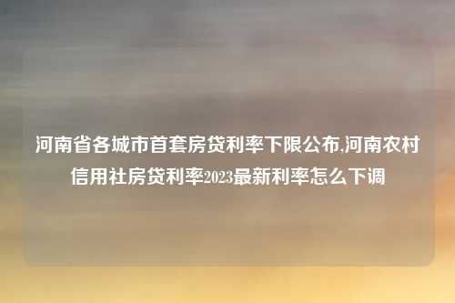 河南省各城市首套房贷利率下限公布,河南农村信用社房贷利率2023最新利率怎么下调