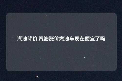 汽油降价,汽油涨价燃油车现在便宜了吗