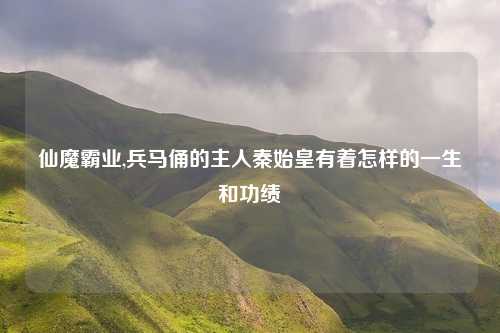 仙魔霸业,兵马俑的主人秦始皇有着怎样的一生和功绩