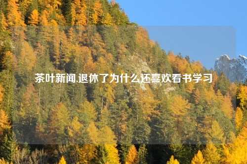 茶叶新闻,退休了为什么还喜欢看书学习