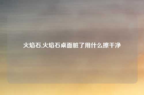 火焰石,火焰石桌面脏了用什么擦干净