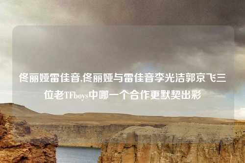 佟丽娅雷佳音,佟丽娅与雷佳音李光洁郭京飞三位老TFboys中哪一个合作更默契出彩