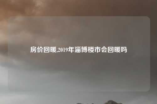 房价回暖,2019年淄博楼市会回暖吗