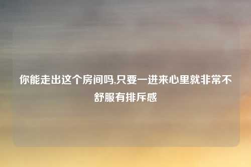 你能走出这个房间吗,只要一进来心里就非常不舒服有排斥感