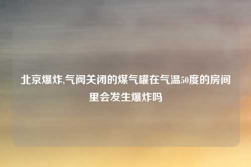 北京爆炸,气阀关闭的煤气罐在气温50度的房间里会发生爆炸吗