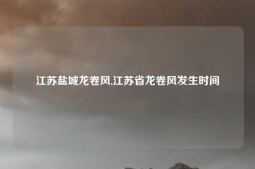 江苏盐城龙卷风,江苏省龙卷风发生时间