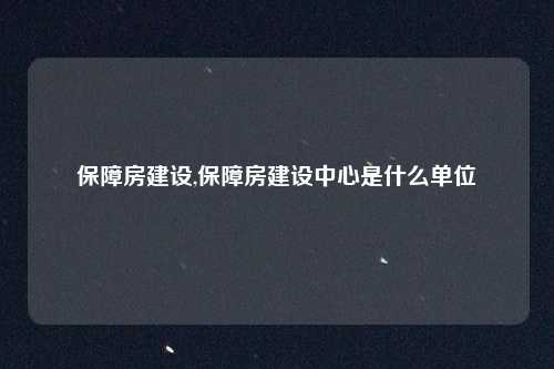 保障房建设,保障房建设中心是什么单位