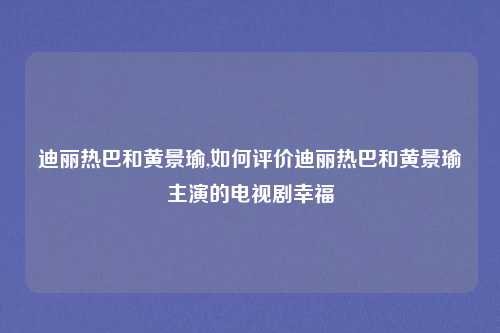 迪丽热巴和黄景瑜,如何评价迪丽热巴和黄景瑜主演的电视剧幸福