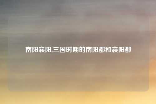 南阳襄阳,三国时期的南阳郡和襄阳郡