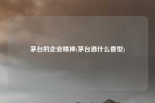 茅台的企业精神(茅台酒什么香型)