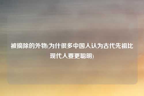 被摘除的外物(为什很多中国人认为古代先祖比现代人要更聪明)
