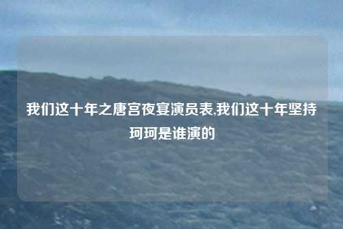 我们这十年之唐宫夜宴演员表,我们这十年坚持珂珂是谁演的