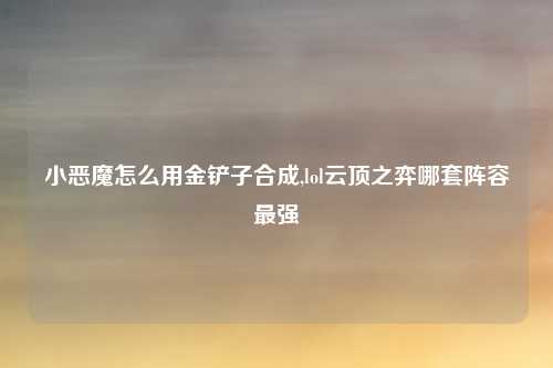 小恶魔怎么用金铲子合成,lol云顶之弈哪套阵容最强