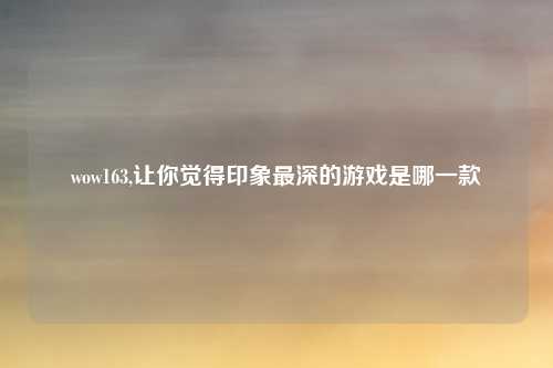 wow163,让你觉得印象最深的游戏是哪一款