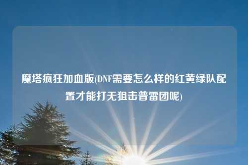 魔塔疯狂加血版(DNF需要怎么样的红黄绿队配置才能打无狙击普雷团呢)