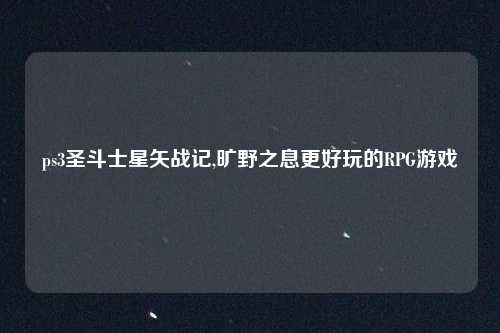 ps3圣斗士星矢战记,旷野之息更好玩的RPG游戏