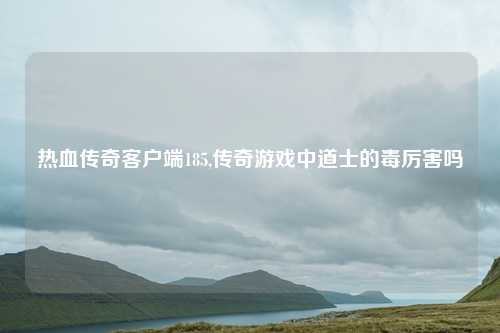 热血传奇客户端185,传奇游戏中道士的毒厉害吗