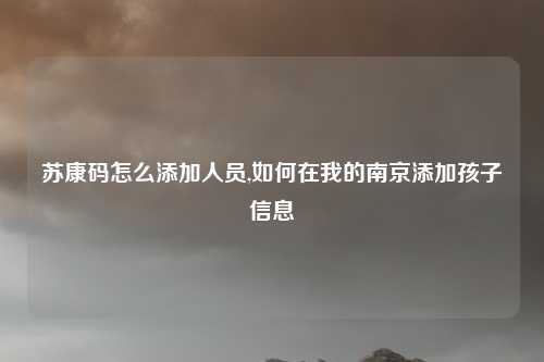 苏康码怎么添加人员,如何在我的南京添加孩子信息