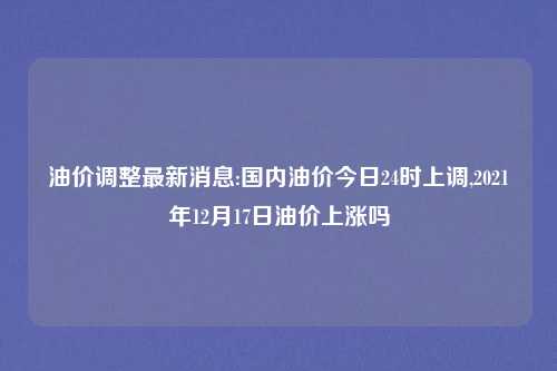 油价调整最新消息:国内油价今日24时上调,2021年12月17日油价上涨吗