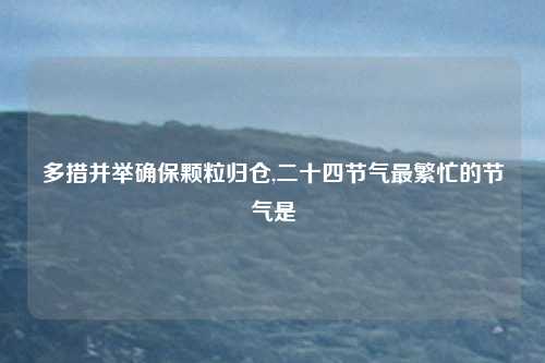 多措并举确保颗粒归仓,二十四节气最繁忙的节气是