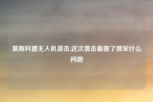 莫斯科遭无人机袭击,这次袭击暴露了俄军什么问题
